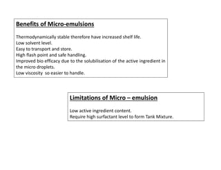 Benefits of Micro-emulsions
Thermodynamically stable therefore have increased shelf life.
Low solvent level.
Easy to transport and store.
High flash point and safe handling.
Improved bio efficacy due to the solubilisation of the active ingredient in
the micro droplets.
Low viscosity so easier to handle.
Limitations of Micro – emulsion
Low active ingredient content.
Require high surfactant level to form Tank Mixture.
 