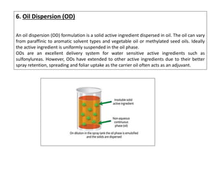 6. Oil Dispersion (OD)
An oil dispersion (OD) formulation is a solid active ingredient dispersed in oil. The oil can vary
from paraffinic to aromatic solvent types and vegetable oil or methylated seed oils. Ideally
the active ingredient is uniformly suspended in the oil phase.
ODs are an excellent delivery system for water sensitive active ingredients such as
sulfonylureas. However, ODs have extended to other active ingredients due to their better
spray retention, spreading and foliar uptake as the carrier oil often acts as an adjuvant.
 
