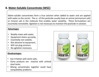 Water-soluble concentrates form a true solution when added to water and are applied
with water as the carrier. The a.i. of this pesticide usually have an amine (ammonium salt)
or mineral salt in the molecule that enables water solubility. These formulations are
essentially nonvolatile. Agitation is not necessary to maintain the pesticide in solution.
Advantages:
• Readily mixes with water,
• Equipment cleans up easily,
• Essentially non-volatile,
• Not abrasive to equipment,
• Will not plug strainers
• No agitation necessary.
Disadvantages:
• Eye irritation with some salts,
• Some products are reactive with unlined
steel tanks.
• Mixing concentrates together could have
compatibility problems.
8. Water-Soluble Concentrate (WSC)
 