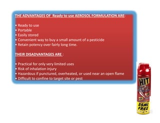 THE ADVANTAGES OF Ready to use AEROSOL FORMULATION ARE:
• Ready to use
• Portable
• Easily stored
• Convenient way to buy a small amount of a pesticide
• Retain potency over fairly long time.
THEIR DISADVANTAGES ARE :
• Practical for only very limited uses
• Risk of inhalation injury
• Hazardous if punctured, overheated, or used near an open flame
• Difficult to confine to target site or pest
THE ADVANTAGES OF Ready to use AEROSOL FORMULATION ARE:
• Ready to use
• Portable
• Easily stored
• Convenient way to buy a small amount of a pesticide
• Retain potency over fairly long time.
THEIR DISADVANTAGES ARE :
• Practical for only very limited uses
• Risk of inhalation injury
• Hazardous if punctured, overheated, or used near an open flame
• Difficult to confine to target site or pest
 