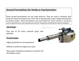 Aerosol Formulations for Smoke or Fog Generators
These aerosol formulations are not under pressure. They are used in machines that
break the liquid formulation into a fine mist or fog (aerosol) using a rapidly whirling disk
or heated surface. These formulations are used mainly for insect control in structures
such as greenhouses and warehouses and for mosquito and biting fly control outdoors.
Advantages:
Easy way to fill entire enclosed space with
pesticide.
Disadvantages:
Highly specialized use and equipment.
Difficult to confine to target site or pest.
May require respiratory protection to prevent risk
of inhalation injury.
 