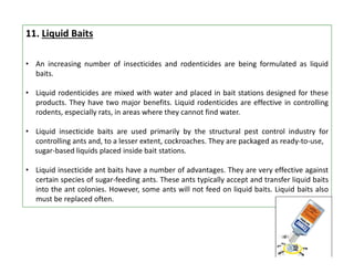 11. Liquid Baits
• An increasing number of insecticides and rodenticides are being formulated as liquid
baits.
• Liquid rodenticides are mixed with water and placed in bait stations designed for these
products. They have two major benefits. Liquid rodenticides are effective in controlling
rodents, especially rats, in areas where they cannot find water.
• Liquid insecticide baits are used primarily by the structural pest control industry for
controlling ants and, to a lesser extent, cockroaches. They are packaged as ready-to-use,
sugar-based liquids placed inside bait stations.
• Liquid insecticide ant baits have a number of advantages. They are very effective against
certain species of sugar-feeding ants. These ants typically accept and transfer liquid baits
into the ant colonies. However, some ants will not feed on liquid baits. Liquid baits also
must be replaced often.
 