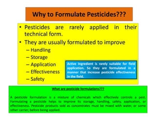 Why to Formulate Pesticides???
• Pesticides are rarely applied in their
technical form.
• They are usually formulated to improve
– Handling
– Storage
– Application
– Effectiveness
– Safety
Active Ingredient is rarely suitable for field
application. So they are formulated in a
manner that increase pesticide effectiveness
in the field.
What are pesticide formulations???
A pesticide formulation is a mixture of chemicals which effectively controls a pest.
Formulating a pesticide helps to improve its storage, handling, safety, application, or
effectiveness. Pesticide products sold as concentrates must be mixed with water, or some
other carrier, before being applied.
 