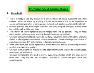 Common Solid Formulations
1. Granule (G)
• This is a ready-to-use dry mixture of a small amount of active ingredient with inert
carriers. Most are made by applying a liquid formulation of the active ingredient to
coarse particles (granules) of some porous material such as clay, sand or plant material.
• Granule particles are much larger than dust particles; will pass through a 4-mesh sieve
but not through an 80-mesh sieve.
• The amount of active ingredient usually ranges from 1 to 15 percent. They are most
often used as soil treatments, applying through broadcasting method.
• Granular formulations should always be used dry. Never mix them with water. Granules
should not be applied to frozen soil or on steep slopes. The relative large particle size of
granules minimizes drift potential and reduces inhalation hazard.
• After application, the active ingredient is slowly released. Rainfall or watering usually is
needed to activate the product.
• Granular formulations are mostly used to apply chemicals to the soil to control weeds,
nematodes, or soil insects.
• Granular formulations are used to deliver systemic pesticides which are taken up by
plant roots. They also are used in aquatic situations to control mosquito larvae and
aquatic weeds.
 