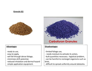 Advantages:
-ready to use,
-easy to apply,
-will fall through dense foliage,
-minimizes drift potential,
-reduced inhalation and dermal hazard
-simple application equipment.
Disadvantages:
-limited foliage use,
- needs moisture to activate its action,
-bulk quantities necessary : logistical problem,
-can be harmful to nontarget organisms such as
birds,
-difficult to spread uniformly around obstacles.
Granule (G)
 
