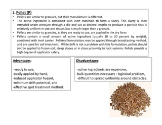 2. Pellet (P)
• Pellets are similar to granules, but their manufacture is different.
• The active ingredient is combined with inert materials to form a slurry. This slurry is then
extruded under pressure through a die and cut at desired lengths to produce a particle that is
relatively uniform in size and shape, but is much larger than a granule.
• Pellets are similar to granules, as they are ready to use, are applied in the dry form.
• Pellets contain a small amount of active ingredient (usually 10 to 20 percent by weight),
combined with inert carrier. Pelleted formulations may be applied through broadcasting method,
and are used for soil treatment. While drift is not a problem with this formulation, pellets should
not be applied to frozen soil, steep slopes or in close proximity to root systems. Pellets provide a
high degree of applicator safety.
Advantages:
-ready to use,
-easily applied by hand,
-reduced applicator hazard,
-minimum drift potential, and
-effective spot treatment method.
Disadvantages:
-active ingredients are expensive,
-bulk quantities necessary : logistical problem,
-difficult to spread uniformly around obstacles.
 