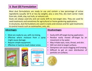 3. Dust (D) Formulation
Most dust formulations are ready to use and contain a low percentage of active
ingredients (usually 10 % or less by weight), plus a very fine, dry inert carrier made
from talc, chalk, clay, nut hulls, or volcanic ash.
Dusts are always used dry and can easily drift to non-target sites. They are used for
seed treatments and sometimes for agricultural or home gardening applications.
In structures, dust formulations are used in cracks and crevices and for spot treatments
to control insects such as cockroaches, ants, etc.
Advantages:
• Most are ready to use, with no mixing.
• Effective where moisture from a spray
might cause damage.
• Require simple equipment.
• Effective in hard-to-reach indoor areas.
Disadvantages:
• Easily drift off-target during application.
• Residue easily moved off-target by air
movement or by water.
• May irritate eyes, nose, throat, and skin.
• Will not stick to target surfaces.
• Dampness can cause clogging and lumping.
• Difficult to get an even distribution of
particles on surfaces.
 