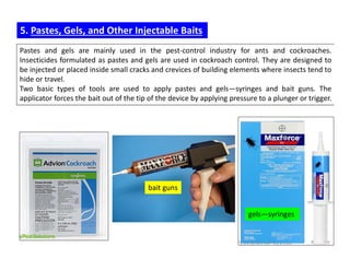 Pastes and gels are mainly used in the pest-control industry for ants and cockroaches.
Insecticides formulated as pastes and gels are used in cockroach control. They are designed to
be injected or placed inside small cracks and crevices of building elements where insects tend to
hide or travel.
Two basic types of tools are used to apply pastes and gels—syringes and bait guns. The
applicator forces the bait out of the tip of the device by applying pressure to a plunger or trigger.
5. Pastes, Gels, and Other Injectable Baits
bait guns
gels—syringes
 