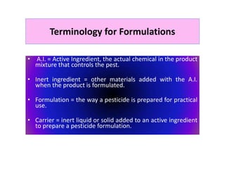 Terminology for Formulations
• A.I. = Active Ingredient, the actual chemical in the product
mixture that controls the pest.
• Inert ingredient = other materials added with the A.I.
when the product is formulated.
• Formulation = the way a pesticide is prepared for practical
use.
• Carrier = inert liquid or solid added to an active ingredient
to prepare a pesticide formulation.
 