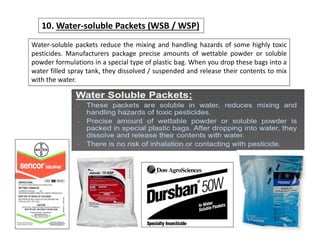 Water-soluble packets reduce the mixing and handling hazards of some highly toxic
pesticides. Manufacturers package precise amounts of wettable powder or soluble
powder formulations in a special type of plastic bag. When you drop these bags into a
water filled spray tank, they dissolved / suspended and release their contents to mix
with the water.
10. Water-soluble Packets (WSB / WSP)
 