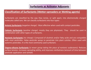Classification of Surfactants (Wetter-spreaders or Wetting agents)
Surfactants are classified by the way they ionize, or split apart, into electronically charged
molecules called ions. We can classify surfactants into four types:
Anionic Surfactants (negative charge) : Most effective when used with contact pesticides.
Cationic Surfactants (positive charge): mostly they are phytotoxic. They should be used in
combination with other types of surfactants.
Nonionic Surfactants (no charge): Composed of alcohols and/or fatty acids and are compatible
with most pesticides. Helps pesticide sprays to penetrate into plant cuticles. Often used with
systemic pesticides. It is the most commonly used surfactant.
Organo-silicone Surfactants (a newer group taking the place of nonionic surfactants): Reduces
surface tension, increases spreading ability, and improves rainfastness (amount of time between
pesticide application and rainfall)
Surfactants as Activator Adjuvants
 
