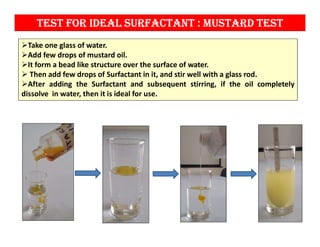 test for ideal surfactaNt : Mustard test
Take one glass of water.
Add few drops of mustard oil.
It form a bead like structure over the surface of water.
 Then add few drops of Surfactant in it, and stir well with a glass rod.
After adding the Surfactant and subsequent stirring, if the oil completely
dissolve in water, then it is ideal for use.
 