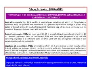 Oils as Activator ADJUVANTS
Crop oil is generally 95 - 98 % paraffin or naptha-based petroleum oil with 1 - 2 % surfactant /
emulsifier. Crop oils promote the penetration of a pesticide spray either through a plant's waxy
cuticle or through an insect's tough, chitinous shell. Traditional crop oils are more commonly used for
insect and disease control and rarely with herbicides.
Crop oil concentrates (COCs) are made up of 80 - 85 % emulsifiable petroleum-based oil and 15 - 20
% nonionic surfactant. Crop oil concentrates have the penetration properties of oil and the
spreading properties of a surfactant. COCs are often used with post-emergence herbicides. It aids
penetration through the leaf cuticle.
Vegetable oil concentrates (VOCs) are made up of 80 - 85 % crop derived seed oil (usually cotton,
linseed, soybean, or sunflower oil) and 15 - 20 % non-ionic surfactant. To improve their performance,
many VOCs have undergone a process called esterification, which increases the oil-loving characteristics
of the seed oil and results in a methylated seed oil (MSO), which also helps cuticular penetration.
The three types of oil-based adjuvants include CROP OILS, CROP OIL CONCENTRATES, and
VEGETABLE OIL CONCENTRATES.
Nitrogen-based Fertilizers As Activator Adjuvants
Improved herbicidal activity has been shown by adding ammonium sulfate or urea-ammonium
nitrate to the spray mixture.
 