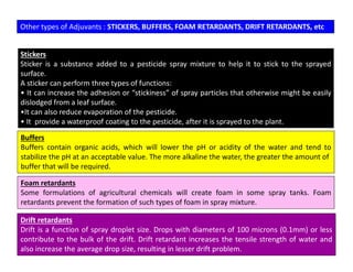 Other types of Adjuvants : STICKERS, BUFFERS, FOAM RETARDANTS, DRIFT RETARDANTS, etc
Stickers
Sticker is a substance added to a pesticide spray mixture to help it to stick to the sprayed
surface.
A sticker can perform three types of functions:
• It can increase the adhesion or “stickiness” of spray particles that otherwise might be easily
dislodged from a leaf surface.
•It can also reduce evaporation of the pesticide.
• It provide a waterproof coating to the pesticide, after it is sprayed to the plant.
Buffers
Buffers contain organic acids, which will lower the pH or acidity of the water and tend to
stabilize the pH at an acceptable value. The more alkaline the water, the greater the amount of
buffer that will be required.
Foam retardants
Some formulations of agricultural chemicals will create foam in some spray tanks. Foam
retardants prevent the formation of such types of foam in spray mixture.
Drift retardants
Drift is a function of spray droplet size. Drops with diameters of 100 microns (0.1mm) or less
contribute to the bulk of the drift. Drift retardant increases the tensile strength of water and
also increase the average drop size, resulting in lesser drift problem.
 
