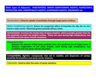 Other types of Adjuvants : PENETRATORS, WATER CONDITIONING AGENTS, HUMECTANTS,
DEPOSITION AIDS, COMPATIBILITY AGENTS, SUSPENSION AGENTS, COLORANTS etc
Penetrators: Enhance uptake of pesticides through target pests surfaces.
Water Conditioning Agents: Reduce the antagonistic affects of impurities (Ca, Mg, Mn, Fe, etc.)
found in water carrier. Potentially greater pesticide efficacy results.
Humectants: Increase the drying time of spray droplets, which provides greater time for
the pesticide to enter the targets surface. These are used during high temperature, low
humidity and low spray volume situations.
Deposition Aid:
Reduces the amount of fine spray particles that carry pesticide out of target areas. It
Reduces evaporation of the spray droplet; Used during high temperature, low
humidity and low spray volume situations.
Compatibility Agents: Compounds that aid in stability and dispersion of various
pesticide formulations and spray carrier mixtures.
Colorants: Used to alter the color of spray solutions.
 
