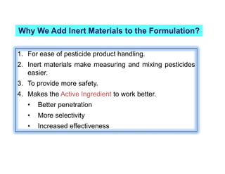 Why We Add Inert Materials to the Formulation?
1. For ease of pesticide product handling.
2. Inert materials make measuring and mixing pesticides
easier.
3. To provide more safety.
4. Makes the Active Ingredient to work better.
• Better penetration
• More selectivity
• Increased effectiveness
 