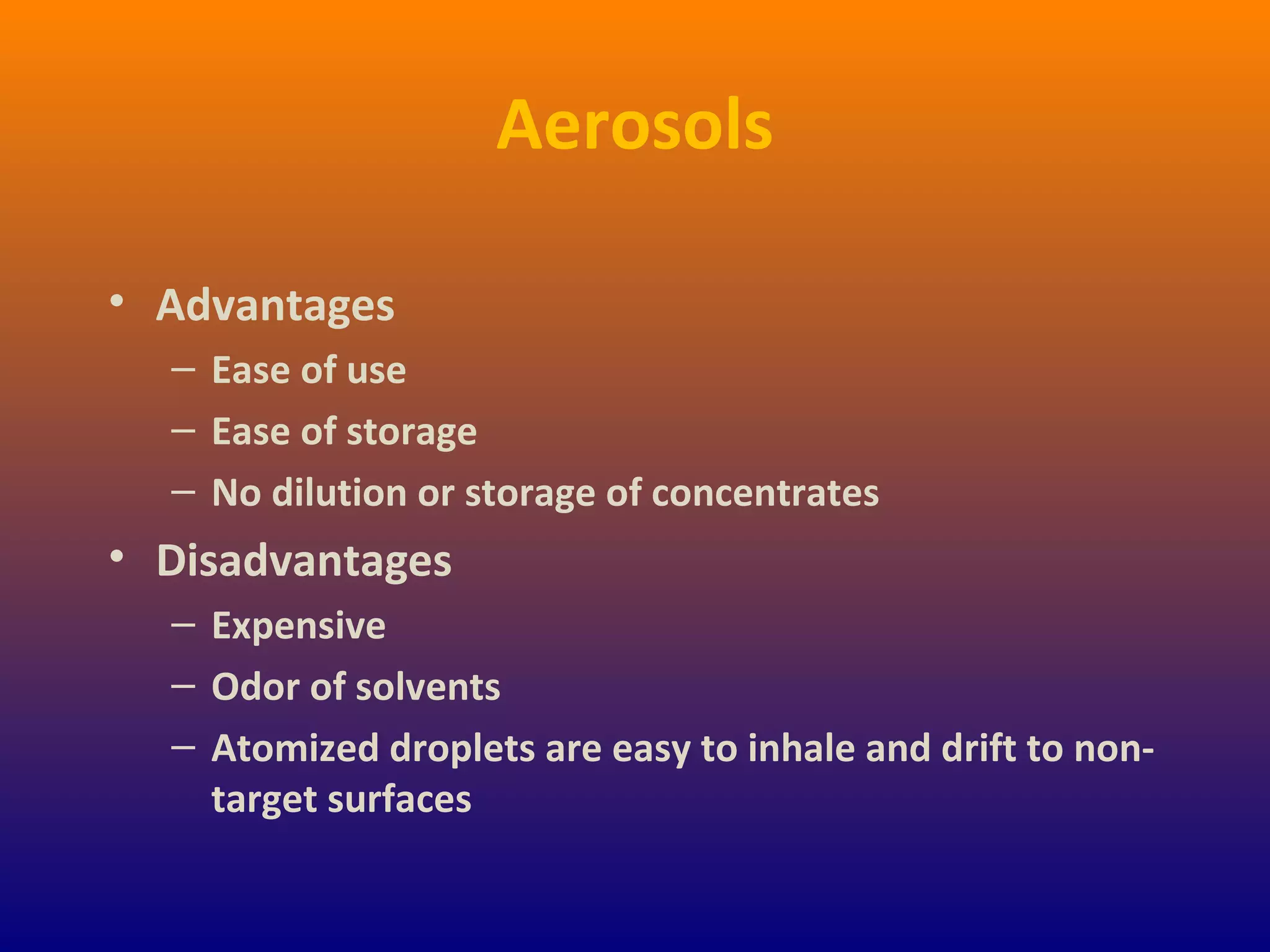 Aerosols
• Advantages
– Ease of use
– Ease of storage
– No dilution or storage of concentrates
• Disadvantages
– Expensive
– Odor of solvents
– Atomized droplets are easy to inhale and drift to non-
target surfaces
 