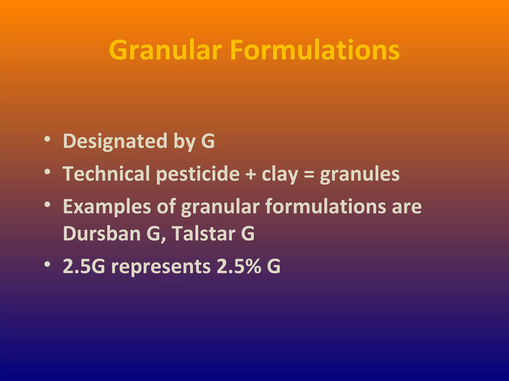 Granular Formulations
• Designated by G
• Technical pesticide + clay = granules
• Examples of granular formulations are
Dursban G, Talstar G
• 2.5G represents 2.5% G
 