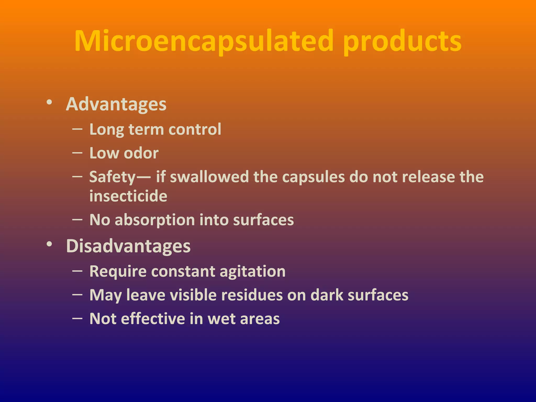Microencapsulated products
• Advantages
– Long term control
– Low odor
– Safety— if swallowed the capsules do not release the
insecticide
– No absorption into surfaces
• Disadvantages
– Require constant agitation
– May leave visible residues on dark surfaces
– Not effective in wet areas
 