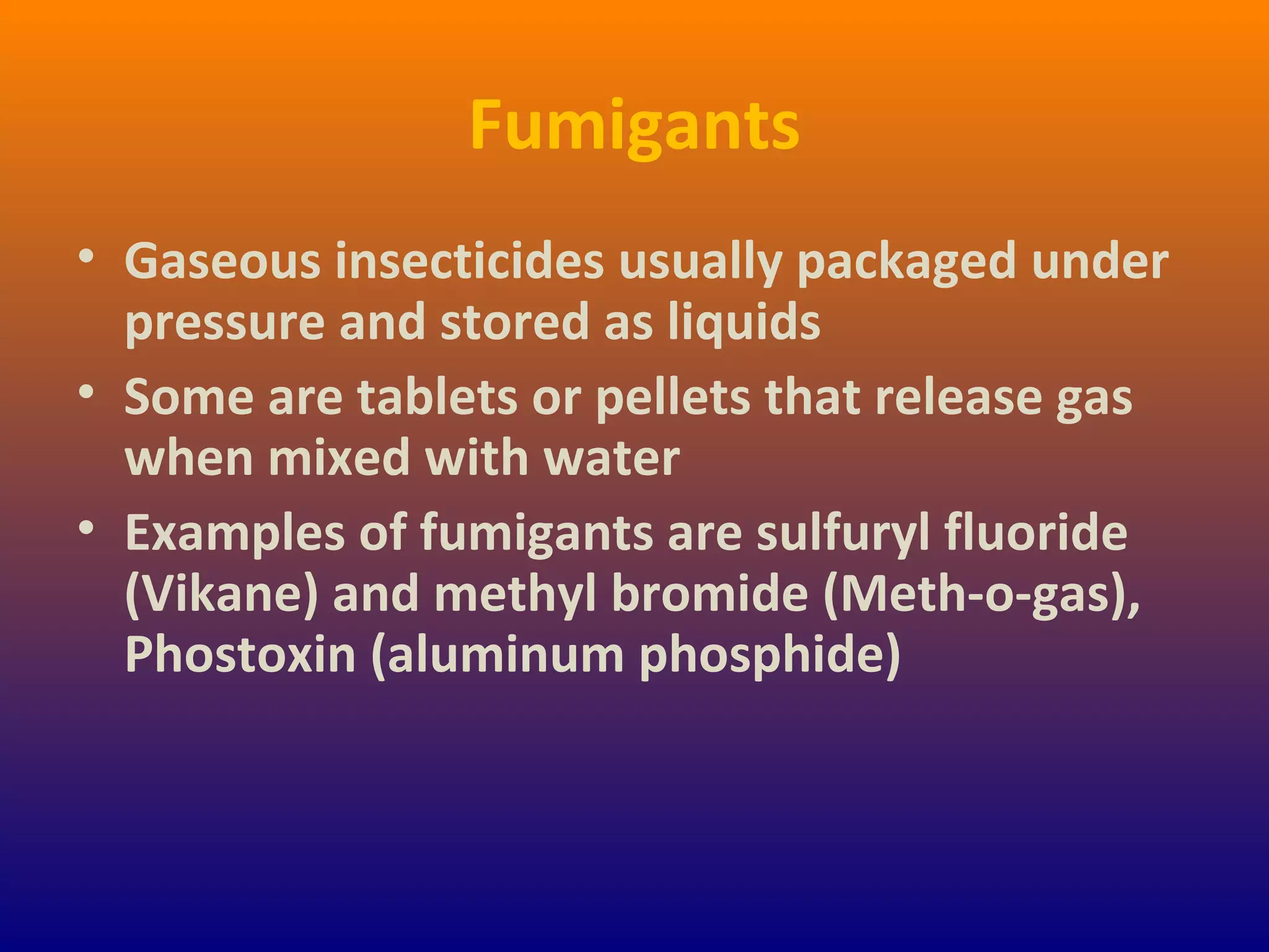 Fumigants
• Gaseous insecticides usually packaged under
pressure and stored as liquids
• Some are tablets or pellets that release gas
when mixed with water
• Examples of fumigants are sulfuryl fluoride
(Vikane) and methyl bromide (Meth-o-gas),
Phostoxin (aluminum phosphide)
 