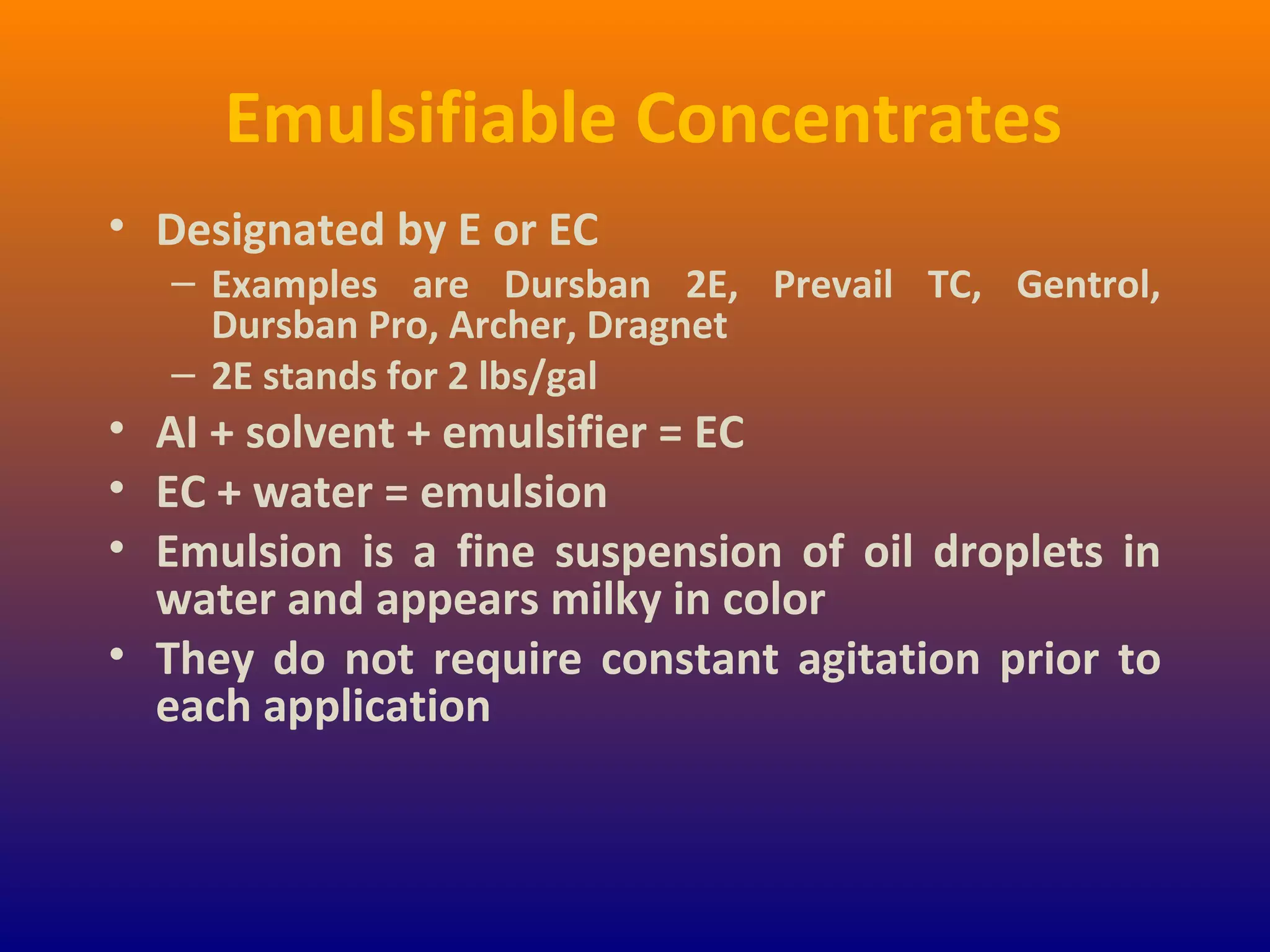 Emulsifiable Concentrates
• Designated by E or EC
– Examples are Dursban 2E, Prevail TC, Gentrol,
Dursban Pro, Archer, Dragnet
– 2E stands for 2 lbs/gal
• AI + solvent + emulsifier = EC
• EC + water = emulsion
• Emulsion is a fine suspension of oil droplets in
water and appears milky in color
• They do not require constant agitation prior to
each application
 