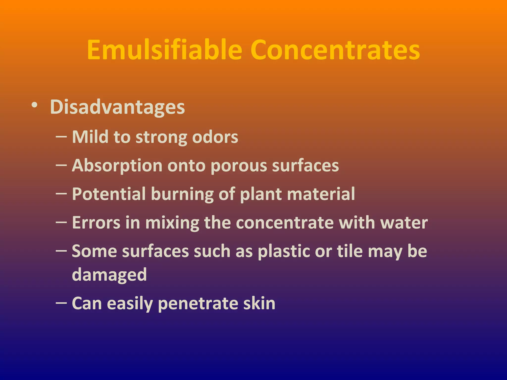 Emulsifiable Concentrates
• Disadvantages
– Mild to strong odors
– Absorption onto porous surfaces
– Potential burning of plant material
– Errors in mixing the concentrate with water
– Some surfaces such as plastic or tile may be
damaged
– Can easily penetrate skin
 