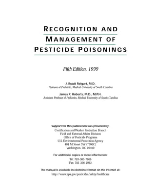 RECOGNITION AND
  MANAGEMENT OF
PESTICIDE POISONINGS

                     Fifth Edition, 1999

                        J. Routt Reigart, M.D.
       Professor of Pediatrics, Medical University of South Carolina

                  James R. Roberts, M.D., M.P.H.
   Assistant Professor of Pediatrics, Medical University of South Carolina




          Support for this publication was provided by:
             Certification and Worker Protection Branch
                 Field and External Affairs Division
                     Office of Pesticide Programs
               U.S. Environmental Protection Agency
                      401 M Street SW (7506C)
                        Washington, DC 20460

            For additional copies or more information:
                           Tel: 703-305-7666
                           Fax: 703-308-2962

 The manual is available in electronic format on the Internet at:
          http://www.epa.gov/pesticides/safety/healthcare
 