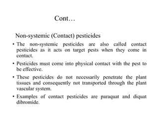 Cont…
Non-systemic (Contact) pesticides
• The non-systemic pesticides are also called contact
pesticides as it acts on target pests when they come in
contact.
• Pesticides must come into physical contact with the pest to
be effective.
• These pesticides do not necessarily penetrate the plant
tissues and consequently not transported through the plant
vascular system.
• Examples of contact pesticides are paraquat and diquat
dibromide.
 