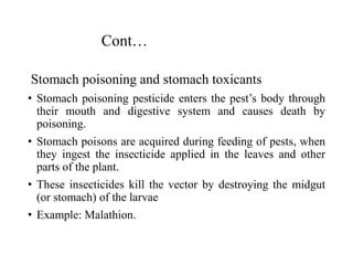 Cont…
Stomach poisoning and stomach toxicants
• Stomach poisoning pesticide enters the pest’s body through
their mouth and digestive system and causes death by
poisoning.
• Stomach poisons are acquired during feeding of pests, when
they ingest the insecticide applied in the leaves and other
parts of the plant.
• These insecticides kill the vector by destroying the midgut
(or stomach) of the larvae
• Example: Malathion.
 