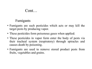 Cont…
Fumigants
• Fumigants are such pesticides which acts or may kill the
target pests by producing vapor.
• These pesticides form poisonous gases when applied.
• These pesticides in vapor form enter the body of pests via
their tracheal system (respiratory) through spiracles and
causes death by poisoning.
• Fumigants are used to remove stored product pests from
fruits, vegetables and grains.
 