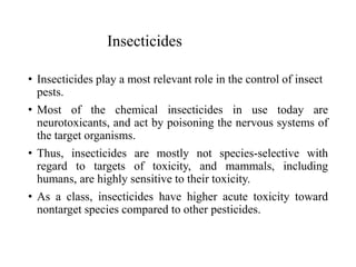 Insecticides
• Insecticides play a most relevant role in the control of insect
pests.
• Most of the chemical insecticides in use today are
neurotoxicants, and act by poisoning the nervous systems of
the target organisms.
• Thus, insecticides are mostly not species-selective with
regard to targets of toxicity, and mammals, including
humans, are highly sensitive to their toxicity.
• As a class, insecticides have higher acute toxicity toward
nontarget species compared to other pesticides.
 