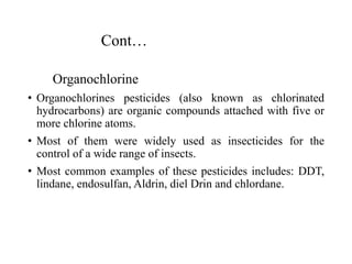 Cont…
Organochlorine
• Organochlorines pesticides (also known as chlorinated
hydrocarbons) are organic compounds attached with five or
more chlorine atoms.
• Most of them were widely used as insecticides for the
control of a wide range of insects.
• Most common examples of these pesticides includes: DDT,
lindane, endosulfan, Aldrin, diel Drin and chlordane.
 