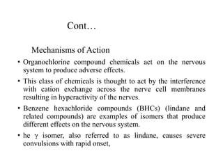 Cont…
Mechanisms of Action
• Organochlorine compound chemicals act on the nervous
system to produce adverse effects.
• This class of chemicals is thought to act by the interference
with cation exchange across the nerve cell membranes
resulting in hyperactivity of the nerves.
• Benzene hexachloride compounds (BHCs) (lindane and
related compounds) are examples of isomers that produce
different effects on the nervous system.
• he γ isomer, also referred to as lindane, causes severe
convulsions with rapid onset,
 