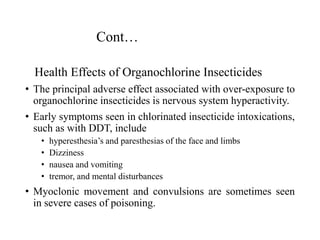 Cont…
Health Effects of Organochlorine Insecticides
• The principal adverse effect associated with over-exposure to
organochlorine insecticides is nervous system hyperactivity.
• Early symptoms seen in chlorinated insecticide intoxications,
such as with DDT, include
• hyperesthesia’s and paresthesias of the face and limbs
• Dizziness
• nausea and vomiting
• tremor, and mental disturbances
• Myoclonic movement and convulsions are sometimes seen
in severe cases of poisoning.
 