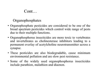 Cont…
Organophosphates
• Organophosphate pesticides are considered to be one of the
broad spectrum pesticides which control wide range of pests
due to their multiple functions.
• Organophosphorus insecticides are more toxic to vertebrates
and invertebrates as cholinesterase inhibitors leading to a
permanent overlay of acetylcholine neurotransmitter across a
synapse.
• These pesticides are also biodegradable, cause minimum
environmental pollution and are slow pest resistance.
• Some of the widely used organophosphorus insecticides
include parathion, malathion and diaznon.
 