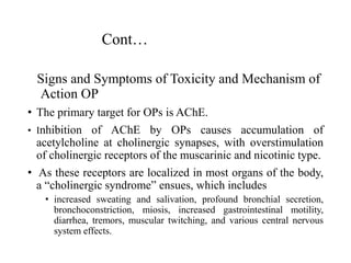 Cont…
Signs and Symptoms of Toxicity and Mechanism of
Action OP
• The primary target for OPs is AChE.
• Inhibition of AChE by OPs causes accumulation of
acetylcholine at cholinergic synapses, with overstimulation
of cholinergic receptors of the muscarinic and nicotinic type.
• As these receptors are localized in most organs of the body,
a “cholinergic syndrome” ensues, which includes
• increased sweating and salivation, profound bronchial secretion,
bronchoconstriction, miosis, increased gastrointestinal motility,
diarrhea, tremors, muscular twitching, and various central nervous
system effects.
 