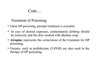 Cont…
Treatment of Poisoning
• Upon OP poisoning, prompt treatment is essential.
• In case of dermal exposure, contaminated clothing should
be removed, and the skin washed with alkaline soap.
• Atropine represents the cornerstone of the treatment for OP
poisoning.
• Oximes, such as pralidoxime (2-PAM) are also used in the
therapy of OP poisoning.
 