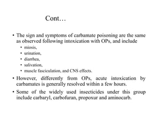 Cont…
• The sign and symptoms of carbamate poisoning are the same
as observed following intoxication with OPs, and include
• miosis,
• urination,
• diarrhea,
• salivation,
• muscle fasciculation, and CNS effects.
• However, differently from OPs, acute intoxication by
carbamates is generally resolved within a few hours.
• Some of the widely used insecticides under this group
include carbaryl, carbofuran, propoxur and aminocarb.
 