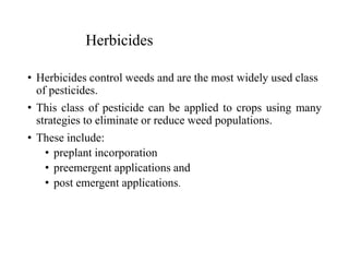 Herbicides
• Herbicides control weeds and are the most widely used class
of pesticides.
• This class of pesticide can be applied to crops using many
strategies to eliminate or reduce weed populations.
• These include:
• preplant incorporation
• preemergent applications and
• post emergent applications.
 