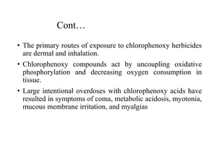 Cont…
• The primary routes of exposure to chlorophenoxy herbicides
are dermal and inhalation.
• Chlorophenoxy compounds act by uncoupling oxidative
phosphorylation and decreasing oxygen consumption in
tissue.
• Large intentional overdoses with chlorophenoxy acids have
resulted in symptoms of coma, metabolic acidosis, myotonia,
mucous membrane irritation, and myalgias
 