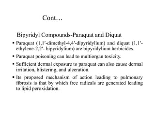 Cont…
Bipyridyl Compounds-Paraquat and Diquat
 Paraquat (1,1′-dimethyl-4,4′-dipyridylium) and diquat (1,1′-
ethylene-2,2′- bipyridylium) are bipyridylium herbicides.
 Paraquat poisoning can lead to multiorgan toxicity.
 Sufficient dermal exposure to paraquat can also cause dermal
irritation, blistering, and ulceration.
 Its proposed mechanism of action leading to pulmonary
fibrosis is that by which free radicals are generated leading
to lipid peroxidation.
 