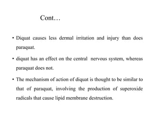 Cont…
• Diquat causes less dermal irritation and injury than does
paraquat.
• diquat has an effect on the central nervous system, whereas
paraquat does not.
• The mechanism of action of diquat is thought to be similar to
that of paraquat, involving the production of superoxide
radicals that cause lipid membrane destruction.
 