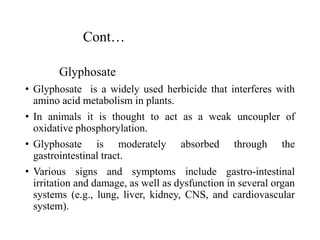 Cont…
Glyphosate
• Glyphosate is a widely used herbicide that interferes with
amino acid metabolism in plants.
• In animals it is thought to act as a weak uncoupler of
oxidative phosphorylation.
• Glyphosate is moderately absorbed through the
gastrointestinal tract.
• Various signs and symptoms include gastro-intestinal
irritation and damage, as well as dysfunction in several organ
systems (e.g., lung, liver, kidney, CNS, and cardiovascular
system).
 