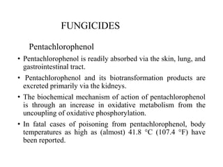 FUNGICIDES
Pentachlorophenol
• Pentachlorophenol is readily absorbed via the skin, lung, and
gastrointestinal tract.
• Pentachlorophenol and its biotransformation products are
excreted primarily via the kidneys.
• The biochemical mechanism of action of pentachlorophenol
is through an increase in oxidative metabolism from the
uncoupling of oxidative phosphorylation.
• In fatal cases of poisoning from pentachlorophenol, body
temperatures as high as (almost) 41.8 °C (107.4 °F) have
been reported.
 