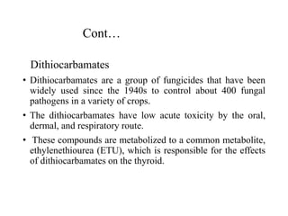 Cont…
Dithiocarbamates
• Dithiocarbamates are a group of fungicides that have been
widely used since the 1940s to control about 400 fungal
pathogens in a variety of crops.
• The dithiocarbamates have low acute toxicity by the oral,
dermal, and respiratory route.
• These compounds are metabolized to a common metabolite,
ethylenethiourea (ETU), which is responsible for the effects
of dithiocarbamates on the thyroid.
 