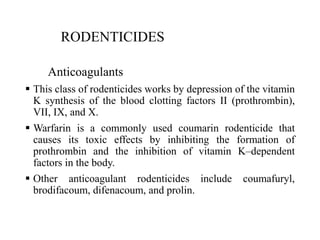 RODENTICIDES
Anticoagulants
 This class of rodenticides works by depression of the vitamin
K synthesis of the blood clotting factors II (prothrombin),
VII, IX, and X.
 Warfarin is a commonly used coumarin rodenticide that
causes its toxic effects by inhibiting the formation of
prothrombin and the inhibition of vitamin K–dependent
factors in the body.
 Other anticoagulant rodenticides include coumafuryl,
brodifacoum, difenacoum, and prolin.
 