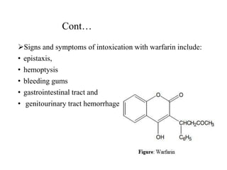 Cont…
Signs and symptoms of intoxication with warfarin include:
• epistaxis,
• hemoptysis
• bleeding gums
• gastrointestinal tract and
• genitourinary tract hemorrhage
 