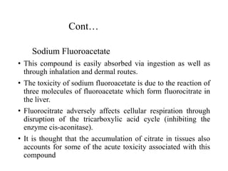 Cont…
Sodium Fluoroacetate
• This compound is easily absorbed via ingestion as well as
through inhalation and dermal routes.
• The toxicity of sodium fluoroacetate is due to the reaction of
three molecules of fluoroacetate which form fluorocitrate in
the liver.
• Fluorocitrate adversely affects cellular respiration through
disruption of the tricarboxylic acid cycle (inhibiting the
enzyme cis-aconitase).
• It is thought that the accumulation of citrate in tissues also
accounts for some of the acute toxicity associated with this
compound
 