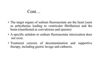 Cont…
• The target organs of sodium fluoroacetate are the heart (seen
as arrhythmias leading to ventricular fibrillation) and the
brain (manifested as convulsions and spasms)
• A specific antidote to sodium fluoroacetate intoxication does
not exist.
• Treatment consists of decontamination and supportive
therapy, including gastric lavage and catharsis.
 