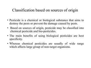 Classification based on sources of origin
• Pesticide is a chemical or biological substance that aims to
destroy the pests or prevent the damage caused by pests.
• Based on sources of origin, pesticide may be classified into
chemical pesticide and bio-pesticides.
• The main benefits of using biological pesticides are host
specificity.
• Whereas chemical pesticides are usually of wide range
which affects large group of non-target organisms.
 